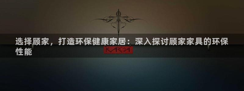 杏耀平台客户端：选择顾家，打造环保健康家居：深入探讨顾家家具